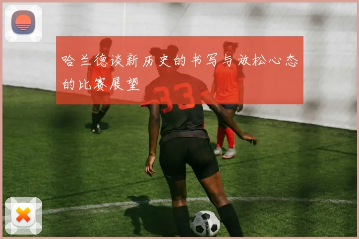 哈兰德谈新历史的书写与放松心态的比赛展望